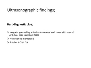 Ultrasonographic findings;
Best diagnostic clue;
 irregular protruding anterior abdominal wall mass with normal
umbilical cord insertion (UCI)
 No covering membrane
 Smaller AC for GA
 