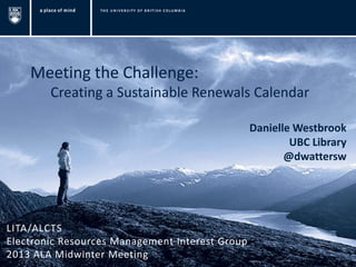Meeting the Challenge:
        Creating a Sustainable Renewals Calendar

                                                 Danielle Westbrook
                                                         UBC Library
                                                        @dwattersw




LITA/ALCTS
Electronic Resources Management Interest Group
2013 ALA Midwinter Meeting
 