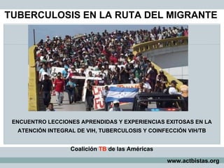 TUBERCULOSIS EN LA RUTA DEL MIGRANTE
www.actbistas.org
ENCUENTRO LECCIONES APRENDIDAS Y EXPERIENCIAS EXITOSAS EN LA
ATENCIÓN INTEGRAL DE VIH, TUBERCULOSIS Y COINFECCIÓN VIH/TB
Coalición TB de las Américas
 