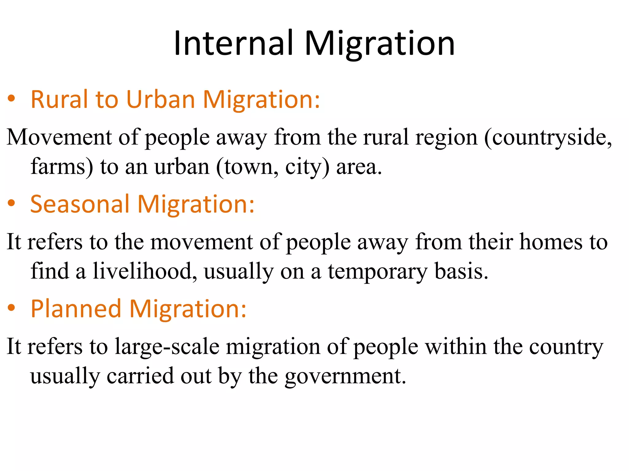 Internal Migration
• Rural to Urban Migration:
Movement of people away from the rural region (countryside,
farms) to an urban (town, city) area.
• Seasonal Migration:
It refers to the movement of people away from their homes to
find a livelihood, usually on a temporary basis.
• Planned Migration:
It refers to large-scale migration of people within the country
usually carried out by the government.
 