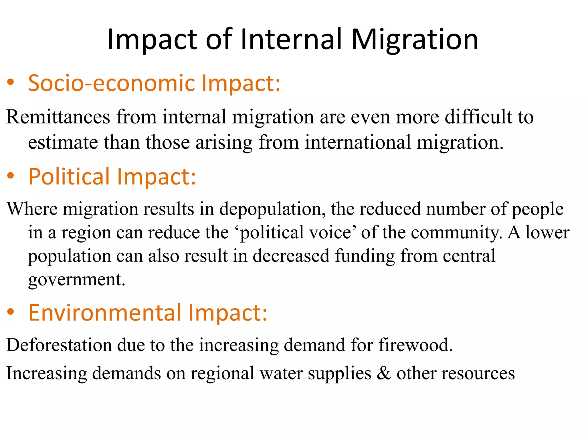Impact of Internal Migration
• Socio-economic Impact:
Remittances from internal migration are even more difficult to
estimate than those arising from international migration.
• Political Impact:
Where migration results in depopulation, the reduced number of people
in a region can reduce the ‘political voice’ of the community. A lower
population can also result in decreased funding from central
government.
• Environmental Impact:
Deforestation due to the increasing demand for firewood.
Increasing demands on regional water supplies & other resources
 