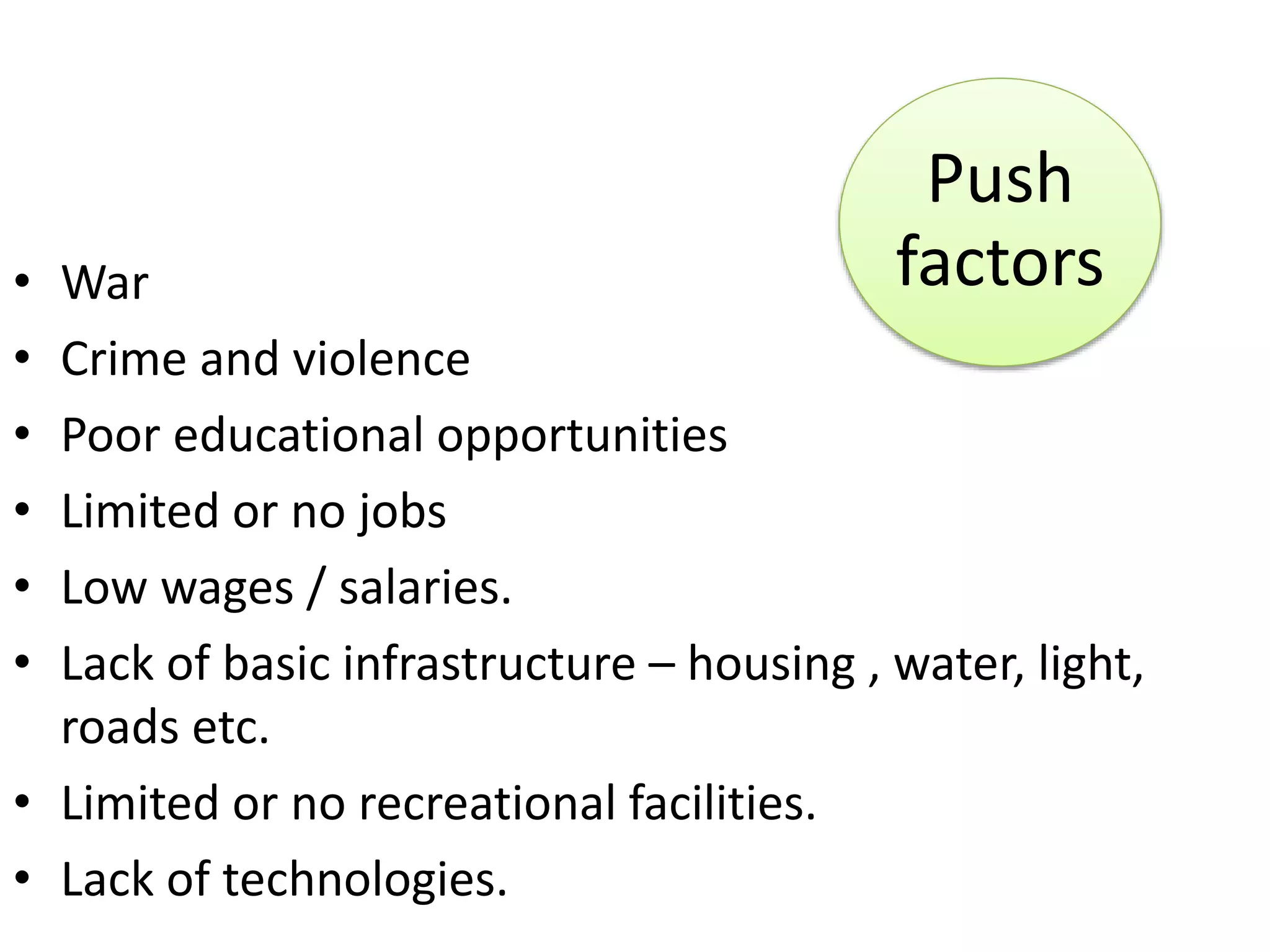 • War
• Crime and violence
• Poor educational opportunities
• Limited or no jobs
• Low wages / salaries.
• Lack of basic infrastructure – housing , water, light,
roads etc.
• Limited or no recreational facilities.
• Lack of technologies.
Push
factors
 