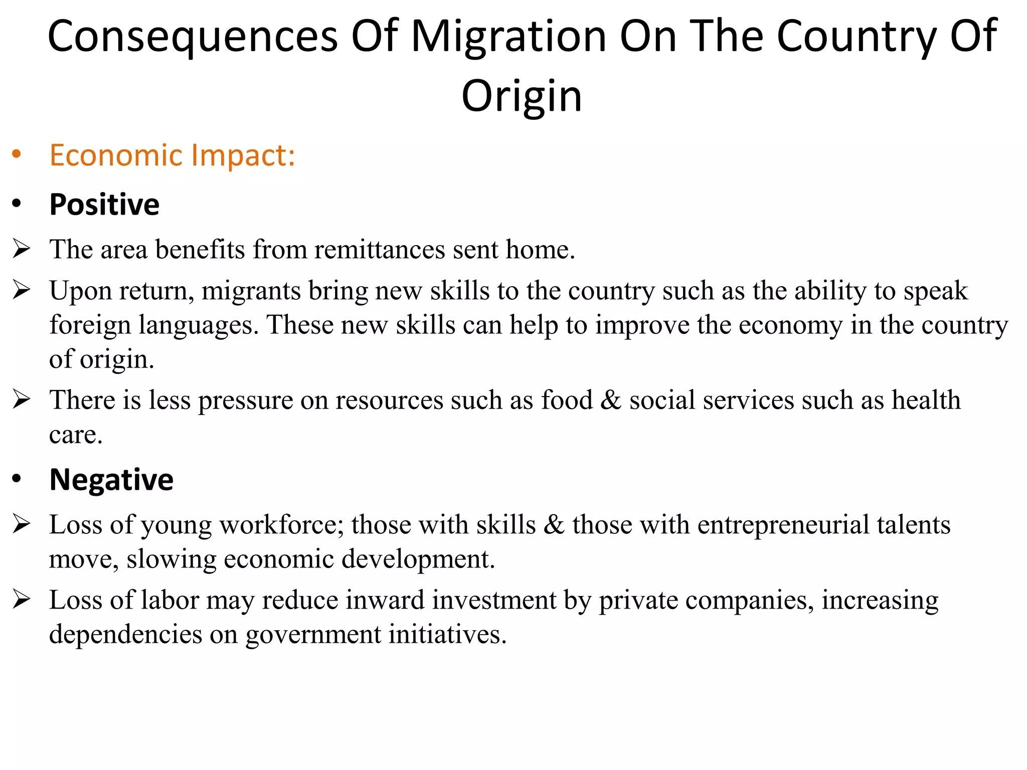 Consequences Of Migration On The Country Of
Origin
• Economic Impact:
• Positive
 The area benefits from remittances sent home.
 Upon return, migrants bring new skills to the country such as the ability to speak
foreign languages. These new skills can help to improve the economy in the country
of origin.
 There is less pressure on resources such as food & social services such as health
care.
• Negative
 Loss of young workforce; those with skills & those with entrepreneurial talents
move, slowing economic development.
 Loss of labor may reduce inward investment by private companies, increasing
dependencies on government initiatives.
 
