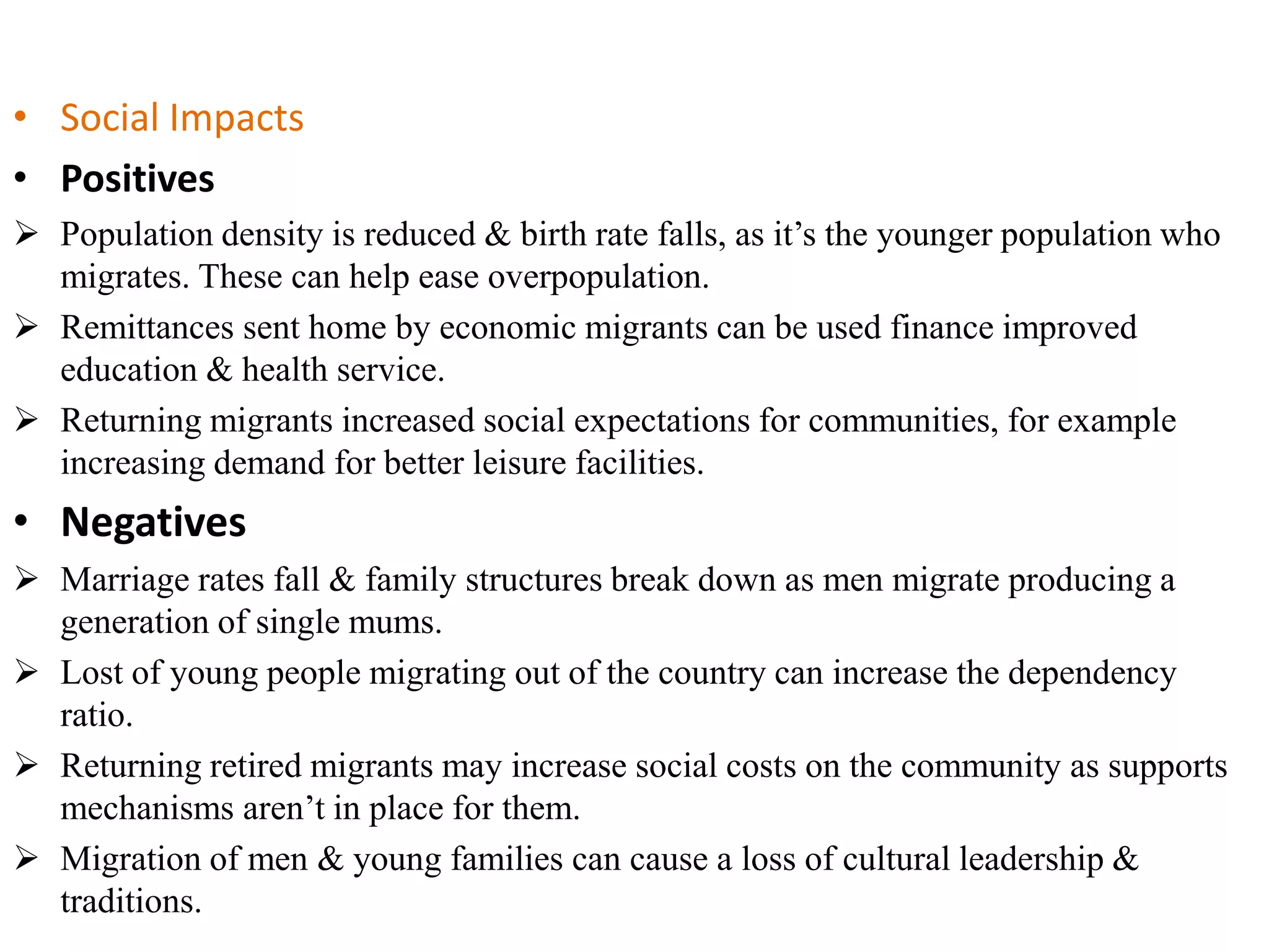 • Social Impacts
• Positives
 Population density is reduced & birth rate falls, as it’s the younger population who
migrates. These can help ease overpopulation.
 Remittances sent home by economic migrants can be used finance improved
education & health service.
 Returning migrants increased social expectations for communities, for example
increasing demand for better leisure facilities.
• Negatives
 Marriage rates fall & family structures break down as men migrate producing a
generation of single mums.
 Lost of young people migrating out of the country can increase the dependency
ratio.
 Returning retired migrants may increase social costs on the community as supports
mechanisms aren’t in place for them.
 Migration of men & young families can cause a loss of cultural leadership &
traditions.
 
