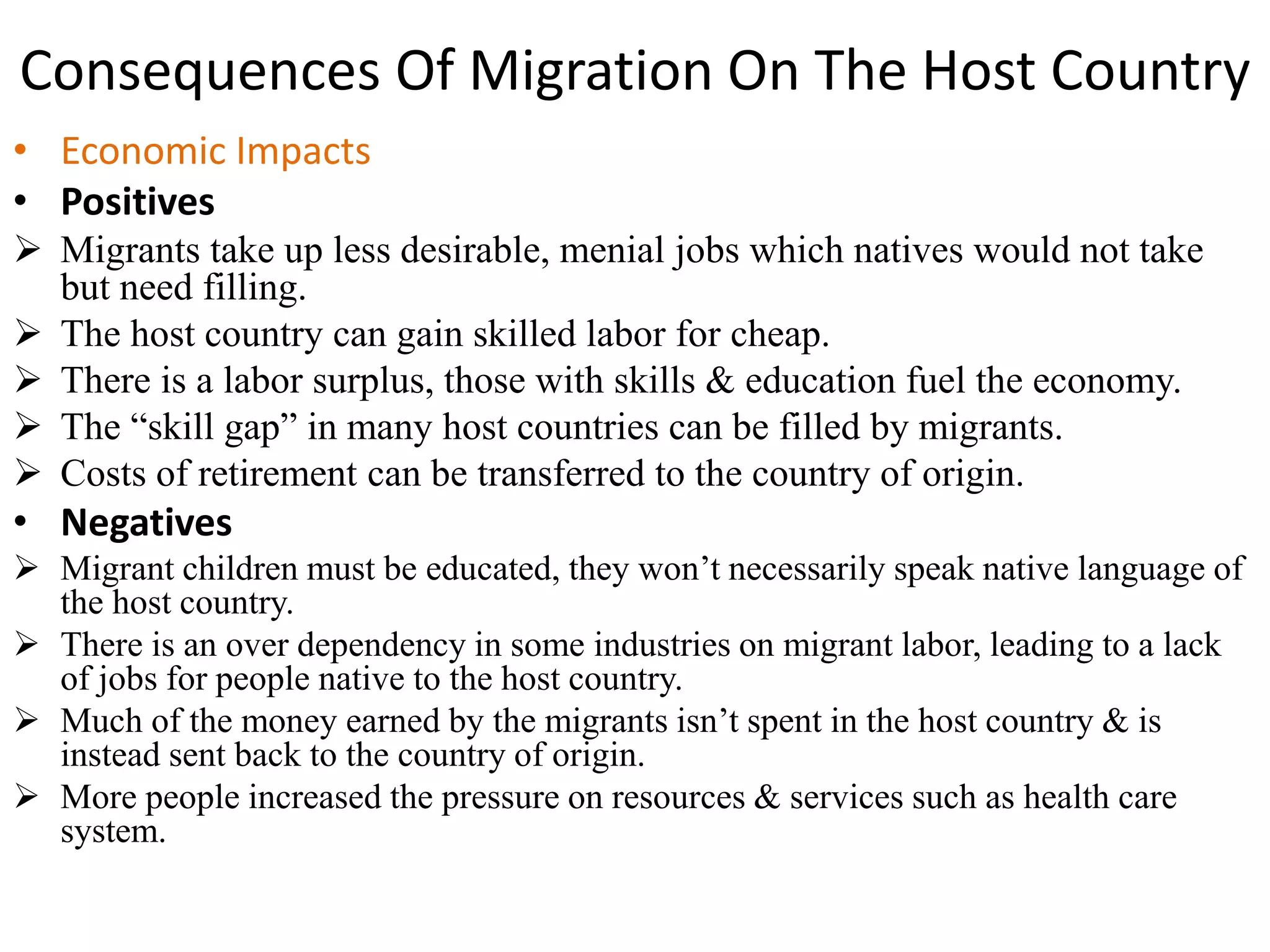 Consequences Of Migration On The Host Country
• Economic Impacts
• Positives
 Migrants take up less desirable, menial jobs which natives would not take
but need filling.
 The host country can gain skilled labor for cheap.
 There is a labor surplus, those with skills & education fuel the economy.
 The “skill gap” in many host countries can be filled by migrants.
 Costs of retirement can be transferred to the country of origin.
• Negatives
 Migrant children must be educated, they won’t necessarily speak native language of
the host country.
 There is an over dependency in some industries on migrant labor, leading to a lack
of jobs for people native to the host country.
 Much of the money earned by the migrants isn’t spent in the host country & is
instead sent back to the country of origin.
 More people increased the pressure on resources & services such as health care
system.
 