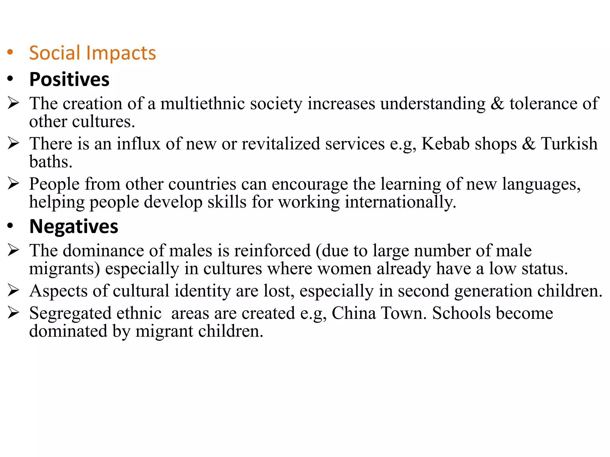 • Social Impacts
• Positives
 The creation of a multiethnic society increases understanding & tolerance of
other cultures.
 There is an influx of new or revitalized services e.g, Kebab shops & Turkish
baths.
 People from other countries can encourage the learning of new languages,
helping people develop skills for working internationally.
• Negatives
 The dominance of males is reinforced (due to large number of male
migrants) especially in cultures where women already have a low status.
 Aspects of cultural identity are lost, especially in second generation children.
 Segregated ethnic areas are created e.g, China Town. Schools become
dominated by migrant children.
 