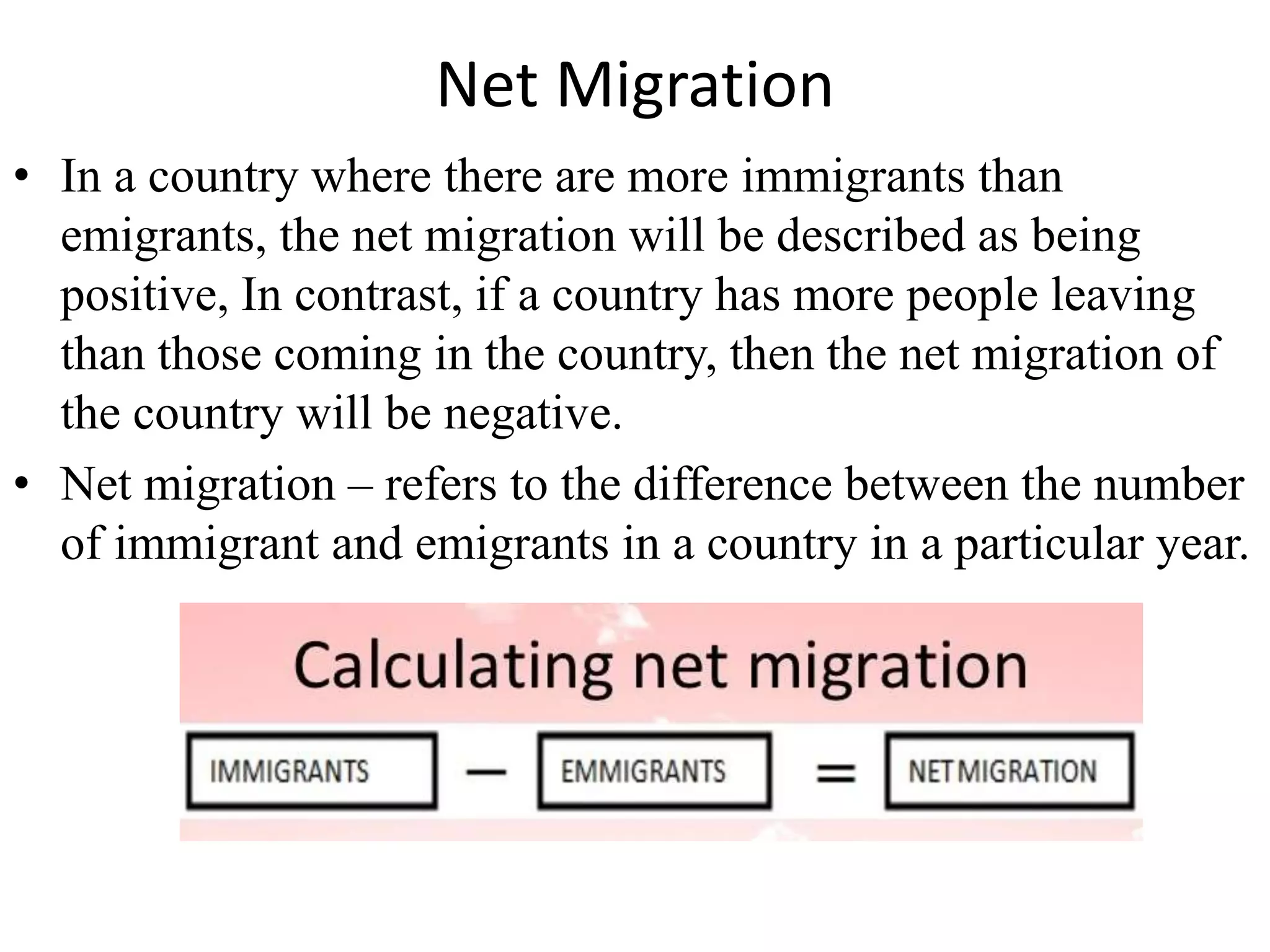 Net Migration
• In a country where there are more immigrants than
emigrants, the net migration will be described as being
positive, In contrast, if a country has more people leaving
than those coming in the country, then the net migration of
the country will be negative.
• Net migration – refers to the difference between the number
of immigrant and emigrants in a country in a particular year.
 