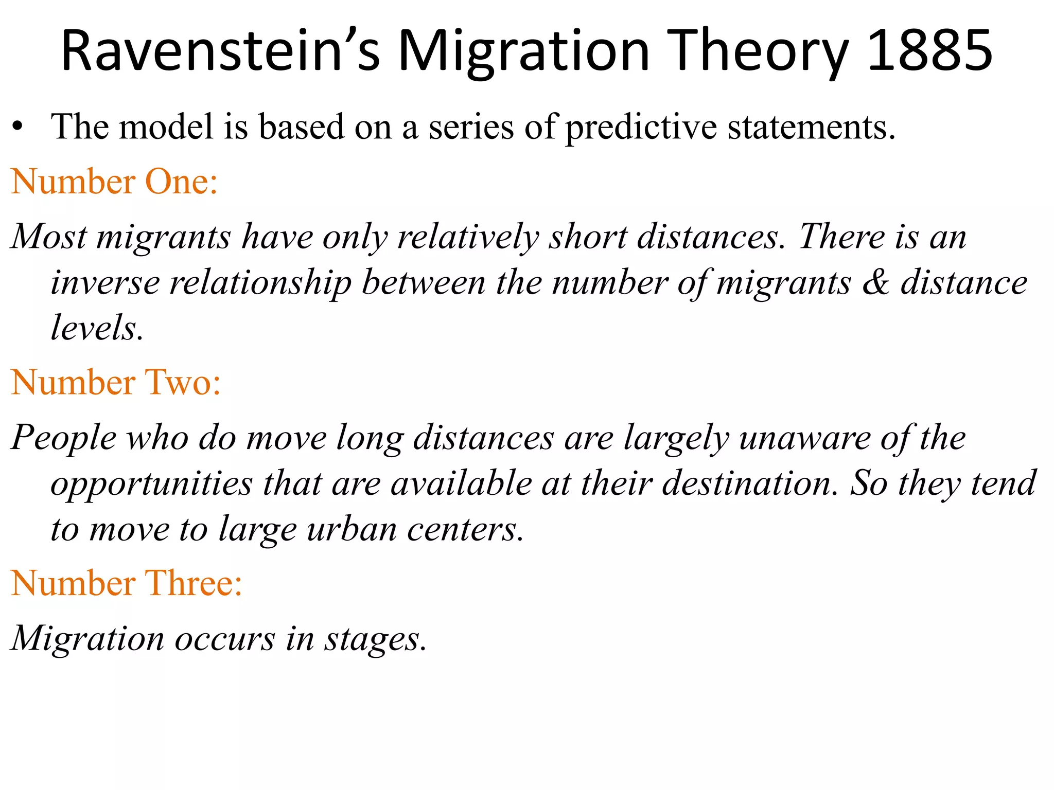 Ravenstein’s Migration Theory 1885
• The model is based on a series of predictive statements.
Number One:
Most migrants have only relatively short distances. There is an
inverse relationship between the number of migrants & distance
levels.
Number Two:
People who do move long distances are largely unaware of the
opportunities that are available at their destination. So they tend
to move to large urban centers.
Number Three:
Migration occurs in stages.
 