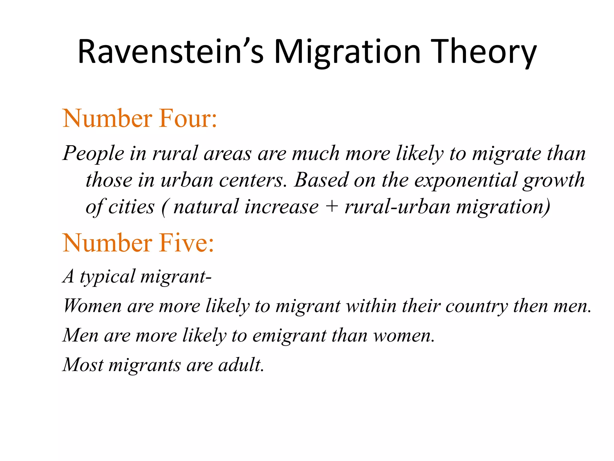 Ravenstein’s Migration Theory
Number Four:
People in rural areas are much more likely to migrate than
those in urban centers. Based on the exponential growth
of cities ( natural increase + rural-urban migration)
Number Five:
A typical migrant-
Women are more likely to migrant within their country then men.
Men are more likely to emigrant than women.
Most migrants are adult.
 