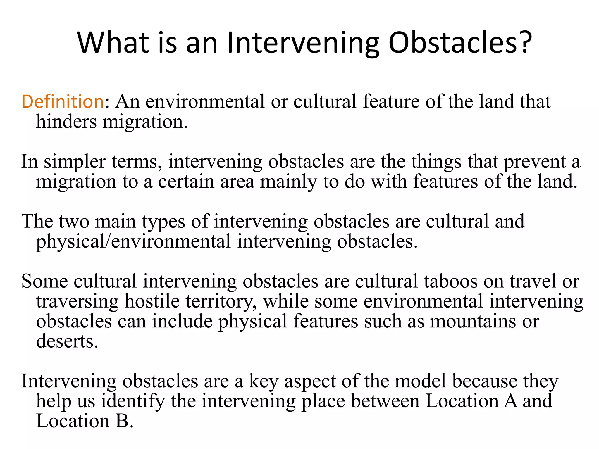 What is an Intervening Obstacles?
Definition: An environmental or cultural feature of the land that
hinders migration.
In simpler terms, intervening obstacles are the things that prevent a
migration to a certain area mainly to do with features of the land.
The two main types of intervening obstacles are cultural and
physical/environmental intervening obstacles.
Some cultural intervening obstacles are cultural taboos on travel or
traversing hostile territory, while some environmental intervening
obstacles can include physical features such as mountains or
deserts.
Intervening obstacles are a key aspect of the model because they
help us identify the intervening place between Location A and
Location B.
 