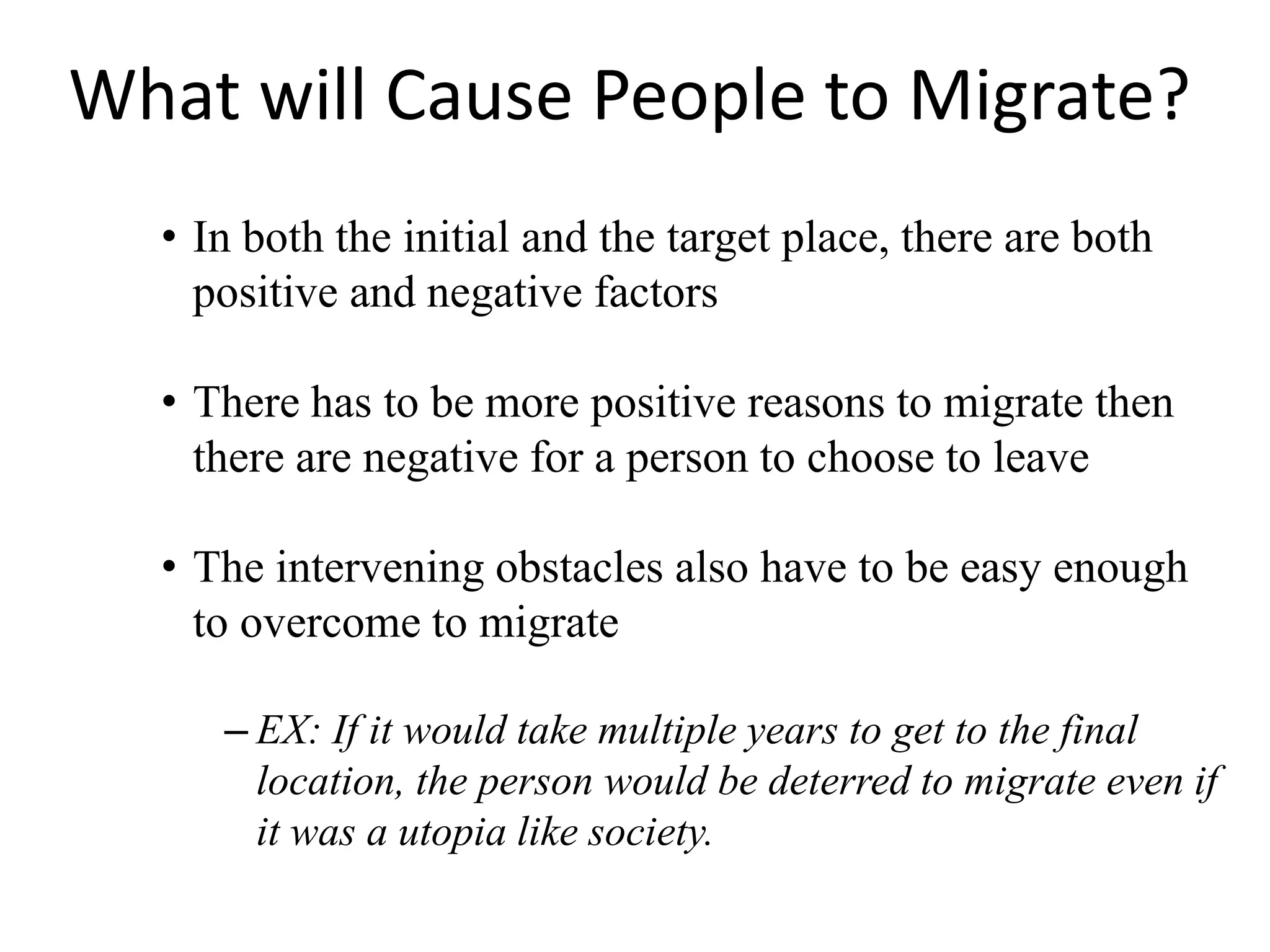 What will Cause People to Migrate?
• In both the initial and the target place, there are both
positive and negative factors
• There has to be more positive reasons to migrate then
there are negative for a person to choose to leave
• The intervening obstacles also have to be easy enough
to overcome to migrate
– EX: If it would take multiple years to get to the final
location, the person would be deterred to migrate even if
it was a utopia like society.
 