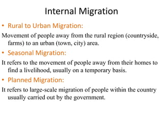 Internal Migration
• Rural to Urban Migration:
Movement of people away from the rural region (countryside,
farms) to an urban (town, city) area.
• Seasonal Migration:
It refers to the movement of people away from their homes to
find a livelihood, usually on a temporary basis.
• Planned Migration:
It refers to large-scale migration of people within the country
usually carried out by the government.
 