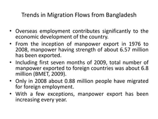 Trends in Migration Flows from Bangladesh
• Overseas employment contributes significantly to the
economic development of the country.
• From the inception of manpower export in 1976 to
2008, manpower having strength of about 6.57 million
has been exported.
• Including first seven months of 2009, total number of
manpower exported to foreign countries was about 6.8
million (BMET, 2009).
• Only in 2008 about 0.88 million people have migrated
for foreign employment.
• With a few exceptions, manpower export has been
increasing every year.
 