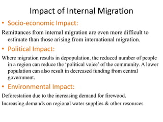Impact of Internal Migration
• Socio-economic Impact:
Remittances from internal migration are even more difficult to
estimate than those arising from international migration.
• Political Impact:
Where migration results in depopulation, the reduced number of people
in a region can reduce the ‘political voice’ of the community. A lower
population can also result in decreased funding from central
government.
• Environmental Impact:
Deforestation due to the increasing demand for firewood.
Increasing demands on regional water supplies & other resources
 