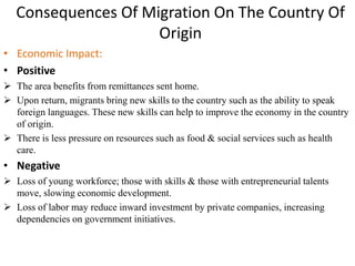 Consequences Of Migration On The Country Of
Origin
• Economic Impact:
• Positive
 The area benefits from remittances sent home.
 Upon return, migrants bring new skills to the country such as the ability to speak
foreign languages. These new skills can help to improve the economy in the country
of origin.
 There is less pressure on resources such as food & social services such as health
care.
• Negative
 Loss of young workforce; those with skills & those with entrepreneurial talents
move, slowing economic development.
 Loss of labor may reduce inward investment by private companies, increasing
dependencies on government initiatives.
 