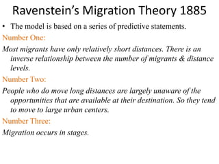 Ravenstein’s Migration Theory 1885
• The model is based on a series of predictive statements.
Number One:
Most migrants have only relatively short distances. There is an
inverse relationship between the number of migrants & distance
levels.
Number Two:
People who do move long distances are largely unaware of the
opportunities that are available at their destination. So they tend
to move to large urban centers.
Number Three:
Migration occurs in stages.
 