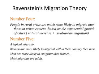 Ravenstein’s Migration Theory
Number Four:
People in rural areas are much more likely to migrate than
those in urban centers. Based on the exponential growth
of cities ( natural increase + rural-urban migration)
Number Five:
A typical migrant-
Women are more likely to migrant within their country then men.
Men are more likely to emigrant than women.
Most migrants are adult.
 