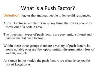 What is a Push Factor?
Definition: Factor that induces people to leave old residences.
A Push Factor in simpler terms is any thing the forces people to
move out of a certain area.
The three main types of push factors are economic, cultural and
environmental push factors.
Within these three groups there are a variety of push factors but
some notable ones are few opportunities, discrimination, loss of
wealth, war, etc.
As shown in the model, the push factors are what drive people
out of Location A.
 