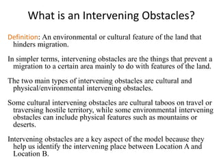 What is an Intervening Obstacles?
Definition: An environmental or cultural feature of the land that
hinders migration.
In simpler terms, intervening obstacles are the things that prevent a
migration to a certain area mainly to do with features of the land.
The two main types of intervening obstacles are cultural and
physical/environmental intervening obstacles.
Some cultural intervening obstacles are cultural taboos on travel or
traversing hostile territory, while some environmental intervening
obstacles can include physical features such as mountains or
deserts.
Intervening obstacles are a key aspect of the model because they
help us identify the intervening place between Location A and
Location B.
 