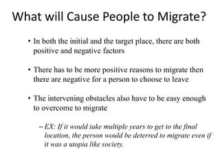 What will Cause People to Migrate?
• In both the initial and the target place, there are both
positive and negative factors
• There has to be more positive reasons to migrate then
there are negative for a person to choose to leave
• The intervening obstacles also have to be easy enough
to overcome to migrate
– EX: If it would take multiple years to get to the final
location, the person would be deterred to migrate even if
it was a utopia like society.
 