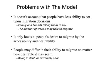 Problems with The Model
• It doesn’t account that people have less ability to act
upon migration decisions
– Family and Friends telling them to say
– The amount of work it may take to migrate
• It only looks at people’s desire to migrate by the
accessibility and desirability
• People may differ in their ability to migrate no matter
how desirable it may seem.
– Being in debt, or extremely poor
 