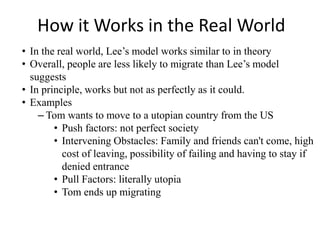 How it Works in the Real World
• In the real world, Lee’s model works similar to in theory
• Overall, people are less likely to migrate than Lee’s model
suggests
• In principle, works but not as perfectly as it could.
• Examples
– Tom wants to move to a utopian country from the US
• Push factors: not perfect society
• Intervening Obstacles: Family and friends can't come, high
cost of leaving, possibility of failing and having to stay if
denied entrance
• Pull Factors: literally utopia
• Tom ends up migrating
 