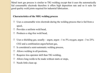 Metal inert gas process is similar to TIG welding except that it uses the automatically
fed consumable electrode therefore it offers high deposition rate and so it suits for
good quality weld joints required for industrial fabrication .
Characteristics of the MIG welding process
 Uses a consumable wire electrode during the welding process that is fed from a
spool,
 Provides a uniform weld bead,
 Produces a slag-free weld bead,
 Uses a shielding gas, usually – argon, argon - 1 to 5% oxygen, argon - 3 to 25%
CO2 and a combination argon/helium gas,
 Is considered a semi-automatic welding process,
 Allows welding in all positions,
 Requires less operator skill than TIG welding,
 Allows long welds to be made without starts or stops,
 Needs little clean up.
 