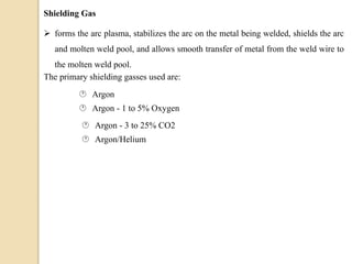 Shielding Gas
 forms the arc plasma, stabilizes the arc on the metal being welded, shields the arc
and molten weld pool, and allows smooth transfer of metal from the weld wire to
the molten weld pool.
The primary shielding gasses used are:
 Argon
 Argon - 1 to 5% Oxygen
 Argon - 3 to 25% CO2
 Argon/Helium
 