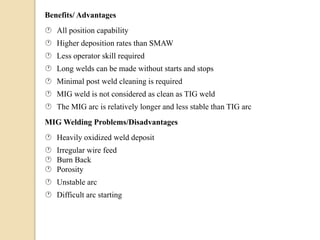 Benefits/ Advantages
 All position capability
 Higher deposition rates than SMAW
 Less operator skill required
 Long welds can be made without starts and stops
 Minimal post weld cleaning is required
 MIG weld is not considered as clean as TIG weld
 The MIG arc is relatively longer and less stable than TIG arc
MIG Welding Problems/Disadvantages
 Heavily oxidized weld deposit
 Irregular wire feed
 Burn Back
 Porosity
 Unstable arc
 Difficult arc starting
 