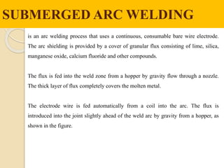 SUBMERGED ARC WELDING
is an arc welding process that uses a continuous, consumable bare wire electrode.
The arc shielding is provided by a cover of granular flux consisting of lime, silica,
manganese oxide, calcium fluoride and other compounds.
The flux is fed into the weld zone from a hopper by gravity flow through a nozzle.
The thick layer of flux completely covers the molten metal.
The electrode wire is fed automatically from a coil into the arc. The flux is
introduced into the joint slightly ahead of the weld arc by gravity from a hopper, as
shown in the figure.
 