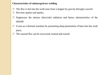 Characteristics of submerged-arc welding
 The flux is fed into the weld zone from a hopper by gravity through a nozzle
 Prevents spatter and sparks;
 Suppresses the intense ultraviolet radiation and fumes characteristics of the
SMAW.
 It acts as a thermal insulator by promoting deep penetration of heat into the work
piece.
 The unused flux can be recovered, treated and reused.
 