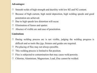 Advantages:
 Smooth welds of high strength and ductility with low H2 and N2 content.
 Because of high current, high metal deposition, high welding speeds and good
penetration are achieved.
 Due to high speeds less distortion will occur.
 Elimination of fumes and spatter.
 Absence of visible arc and ease of penetration.
Limitations
 During welding process arc is not visible, judging the welding progress is
difficult and so tools like jigs, fixtures and guides are required.
 Pre-placing of flux may not always possible.
 This welding process is limited to flat position.
 Flux is subjected to contamination that may cause weld porosity.
 Chlorine, Aluminium, Magnesium, Lead, Zinc cannot be welded.
 