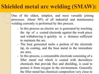 Shielded metal arc welding (SMAW):
One of the oldest, simplest, and most versatile joining
processes. About 50% of all industrial and maintenance
welding currently is performed by this process.
 In this process an electric arc is generated by touching
the tip of a coated electrode against the work piece
and withdrawing it quickly to a distance sufficient
to maintain the arc.
 The heat generated melts a portion of the electrode
tip, its coating, and the base metal in the immediate
arc area.
 In this process, a consumable electrode consisting of a
filler metal rod which is coated with deoxidizes
chemicals that provide flux and shielding, is used to
protect it from oxygen in the environment. Generally
the filler metal has chemical composition very close to
 
