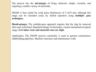 The process has the advantages of being relatively simple, versatile, and
requiring a smaller variety of electrodes.
SMAW is best suited for work piece thicknesses of 3 to19 mm, although this
range can be extended easily by skilled operators using multiple- pass
techniques.
Disadvantages: The multiple-pass approach requires that the slag be removed
after each weld bead. Repeated change of electrodes, current maintained in typical
range. Both labor costs and material costs are high.
Application: The SMAW process commonly is used in general construction,
shipbuilding,pipelines, Machine structures and maintenance work.
 