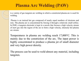 Plasma Arc Welding (PAW)
is a variety of gas tungsten arc welding in which a constricted plasma arc is used for
welding.
Plasma is an ionized hot gas composed of nearly equal numbers of electrons and
ions. The plasma arc is concentrated by forcing it through a relatively small orifice.
In PAW, a tungsten electrode is kept in a nozzle that focuses a high velocity stream
of inert gas into the region of the arc to form a high velocity, intensely hot plasma
arc stream.
Temperatures in plasma arc welding reach 17,000°C. This is
mainly due to the constriction of the arc. The input power is
highly concentrated to produce a plasma jet of small diameter
and very high power density.
The process can be used to weld almost any material, including
tungsten.
 
