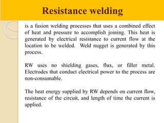 Resistance welding
is a fusion welding processes that uses a combined effect
of heat and pressure to accomplish joining. This heat is
generated by electrical resistance to current flow at the
location to be welded. Weld nugget is generated by this
process.
RW uses no shielding gases, flux, or filler metal.
Electrodes that conduct electrical power to the process are
non-consumable.
The heat energy supplied by RW depends on current flow,
resistance of the circuit, and length of time the current is
applied.
 