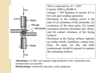 This is expressed as, H = I2RT
Current: 5000 to 20,000 A
Voltage: < 10V Duration of current: 0.1 to
0.4 s(in spot-welding operation)
Resistance in the welding circuit is the
sum of (1) resistance of the electrodes, (2)
resistances of the sheet parts, (3) contact
resistances between electrodes and sheets,
and (4) contact resistance of the faying
surfaces.
Resistance at the faying surfaces depends
on surface finish, cleanliness, contact area,
force. No paint, oil, dirt, and other
contaminants should be present to separate
the contacting surfaces.
Advantages: no filler rod required, high production rates, automation and
mechanization are possible.
Disadvantages: restricted to lap joint, costly equipment.
 