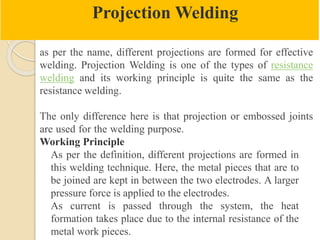 Projection Welding
as per the name, different projections are formed for effective
welding. Projection Welding is one of the types of resistance
welding and its working principle is quite the same as the
resistance welding.
The only difference here is that projection or embossed joints
are used for the welding purpose.
Working Principle
As per the definition, different projections are formed in
this welding technique. Here, the metal pieces that are to
be joined are kept in between the two electrodes. A larger
pressure force is applied to the electrodes.
As current is passed through the system, the heat
formation takes place due to the internal resistance of the
metal work pieces.
 