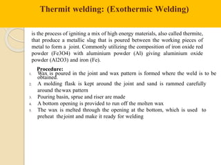 Thermit welding: (Exothermic Welding)
is the process of igniting a mix of high energy materials, also called thermite,
that produce a metallic slag that is poured between the working pieces of
metal to form a joint. Commonly utilizing the composition of iron oxide red
powder (Fe3O4) with aluminium powder (Al) giving aluminium oxide
powder (Al2O3) and iron (Fe).
Procedure:
1. Wax is poured in the joint and wax pattern is formed where the weld is to be
obtained.
2. A molding flask is kept around the joint and sand is rammed carefully
around thewax pattern
3. Pouring basin, sprue and riser are made
4. A bottom opening is provided to run off the molten wax
5. The wax is melted through the opening at the bottom, which is used to
preheat thejoint and make it ready for welding
 