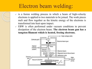 Electron beam welding:
 is a fusion welding process in which a beam of high-velocity
electrons is applied to two materials to be joined. The work pieces
melt and flow together as the kinetic energy of the electrons is
transformed into heat upon impact.
 EBW is often performed under vacuum conditions to prevent
dissipation of the electron beam. The electron beam gun has a
tungsten filament which is heated, freeing electrons.
 