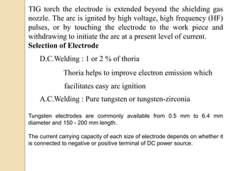 TIG torch the electrode is extended beyond the shielding gas
nozzle. The arc is ignited by high voltage, high frequency (HF)
pulses, or by touching the electrode to the work piece and
withdrawing to initiate the arc at a present level of current.
Selection of Electrode
D.C.Welding : 1 or 2 % of thoria
Thoria helps to improve electron emission which
facilitates easy arc ignition
A.C.Welding : Pure tungsten or tungsten-zirconia
Tungsten electrodes are commonly available from 0.5 mm to 6.4 mm
diameter and 150 - 200 mm length.
The current carrying capacity of each size of electrode depends on whether it
is connected to negative or positive terminal of DC power source.
 