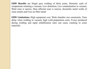 EBW Benefits are Single pass welding of thick joints, Hermetic seals of
components retaining a vacuum, Low distortion, Low contamination in vacuum,
Weld zone is narrow, Heat affected zone is narrow, dissimilar metal welds of
some metals and Uses no filler metal
EBW Limitations: High equipment cost, Work chamber size constraints, Time
delay when welding in vacuum, high weld preparation costs, X-rays produced
during welding and rapid solidification rates can cause cracking in some
materials.
 
