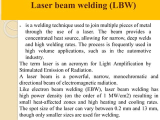 Laser beam welding (LBW)
 is a welding technique used to join multiple pieces of metal
through the use of a laser. The beam provides a
concentrated heat source, allowing for narrow, deep welds
and high welding rates. The process is frequently used in
high volume applications, such as in the automotive
industry.
The term laser is an acronym for Light Amplification by
Stimulated Emission of Radiation.
A laser beam is a powerful, narrow, monochromatic and
directional beam of electromagnetic radiation.
Like electron beam welding (EBW), laser beam welding has
high power density (on the order of 1 MW/cm2) resulting in
small heat-affected zones and high heating and cooling rates.
The spot size of the laser can vary between 0.2 mm and 13 mm,
though only smaller sizes are used for welding.
 