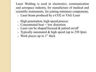 Laser Welding is used in electronics, communication
and aerospace industry, for manufacture of medical and
scientific instruments, for joining miniature components.
 Laser beam produced by a CO2 or YAG Laser
 High penetration, high-speed process
 Concentrated heat = low distortion
 Laser can be shaped/focused & pulsed on/off
 Typically automated & high speed (up to 250 fpm)
 Work pieces up to 1” thick
 