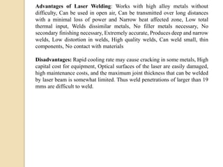 Advantages of Laser Welding: Works with high alloy metals without
difficulty, Can be used in open air, Can be transmitted over long distances
with a minimal loss of power and Narrow heat affected zone, Low total
thermal input, Welds dissimilar metals, No filler metals necessary, No
secondary finishing necessary, Extremely accurate, Produces deep and narrow
welds, Low distortion in welds, High quality welds, Can weld small, thin
components, No contact with materials
Disadvantages: Rapid cooling rate may cause cracking in some metals, High
capital cost for equipment, Optical surfaces of the laser are easily damaged,
high maintenance costs, and the maximum joint thickness that can be welded
by laser beam is somewhat limited. Thus weld penetrations of larger than 19
mms are difficult to weld.
 
