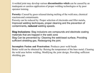 A welded joint may develop various discontinuities which can be caused by an
inadequate or careless application of proper welding technologies or by poor
operator training.
Porosity: Caused by gases released during melting of the weld area, chemical
reactionsand contaminants.
Porosity can be reduced by: Proper selection of electrodes and filler metals,
Improved welding techniques, proper cleaning and the prevention of
contaminants, reduced welding speeds.
Slag Inclusions: Slag inclusions are compounds and electrode coating
materials that are trapped in the weld zone
Slag Can be prevented by: Cleaning the weld-bead surface, Providing
sufficient shielding gas, Redesigning the joint.
Incomplete Fusion and Penetration: Produces poor weld beads
Better weld can be obtained by: Raising the temperature of the base metal, Cleaning
the weld area before welding, Modifying the joint design, Providing sufficient
shielding gas.
 