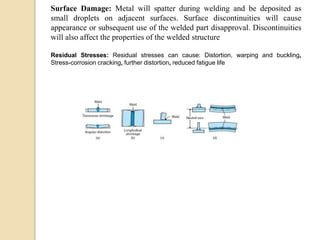 Surface Damage: Metal will spatter during welding and be deposited as
small droplets on adjacent surfaces. Surface discontinuities will cause
appearance or subsequent use of the welded part disapproval. Discontinuities
will also affect the properties of the welded structure
Residual Stresses: Residual stresses can cause: Distortion, warping and buckling,
Stress-corrosion cracking, further distortion, reduced fatigue life
 