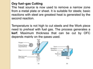 Oxy fuel–gas Cutting
The heat source is now used to remove a narrow zone
from a metal plate or sheet. It is suitable for steels; basic
reactions with steel are greatest heat is generated by the
second reaction.
Temperature is not high to cut steels and the Work piece
need to preheat with fuel gas. The process generates a
kerf. Maximum thickness that can be cut by OFC
depends mainly on the gases used.
 