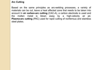 Arc Cutting
Based on the same principles as arc-welding processes, a variety of
materials can be cut, leave a heat affected zone that needs to be taken into
account In air carbon-arc cutting (CAC-A), a carbon electrode is used and
the molten metal is blown away by a high-velocity air jet.
Plasma-arc cutting (PAC) used for rapid cutting of nonferrous and stainless
steel plates.
 