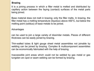 It is a joining process in which a filler metal is melted and distributed by
capillary action between the faying (contact) surfaces of the metal parts
being joined.
Base material does not melt in brazing; only the filler melts. In brazing, the
filler metal has a melting temperature (liquidus) above 450°C, but below the
melting point (solidus) of base metals to be joined.
Advantages
can be used to join a large variety of dissimilar metals. Pieces of different
thickness can be easily joined by brazing.
Thin-walled tubes & light gauge sheet metal assemblies not joinable by
welding can be joined by brazing. Complex & multicomponent assemblies
can be economically fabricated with the help of brazing.
Inaccessible joint areas which could not be welded by gas metal or gas
tungsten arc spot or seam welding can be formed by brazing.
Brazing
 